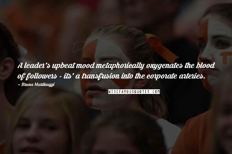 Bruna Martinuzzi Quotes: A leader's upbeat mood metaphorically oxygenates the blood of followers - its' a transfusion into the corporate arteries.