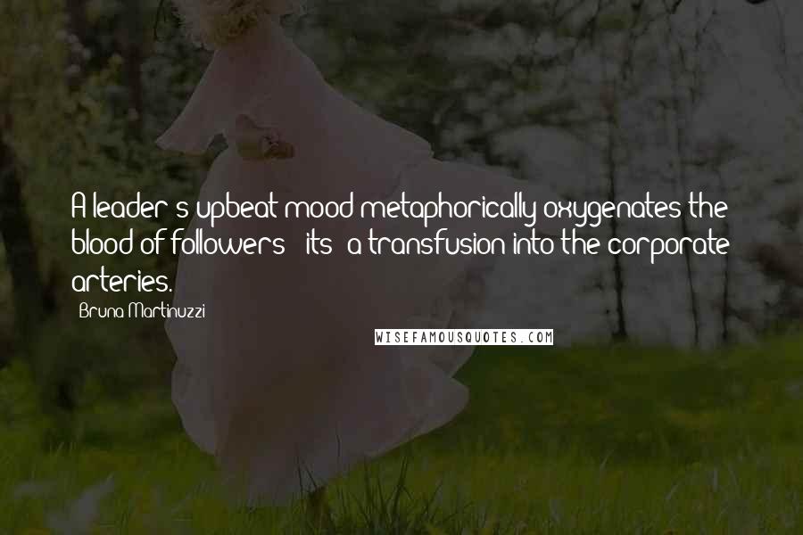 Bruna Martinuzzi Quotes: A leader's upbeat mood metaphorically oxygenates the blood of followers - its' a transfusion into the corporate arteries.