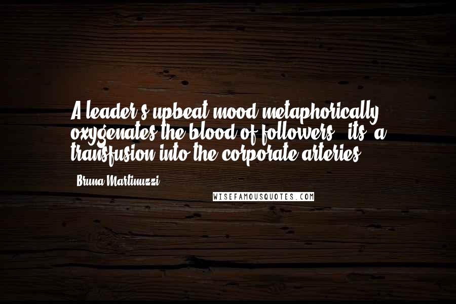 Bruna Martinuzzi Quotes: A leader's upbeat mood metaphorically oxygenates the blood of followers - its' a transfusion into the corporate arteries.
