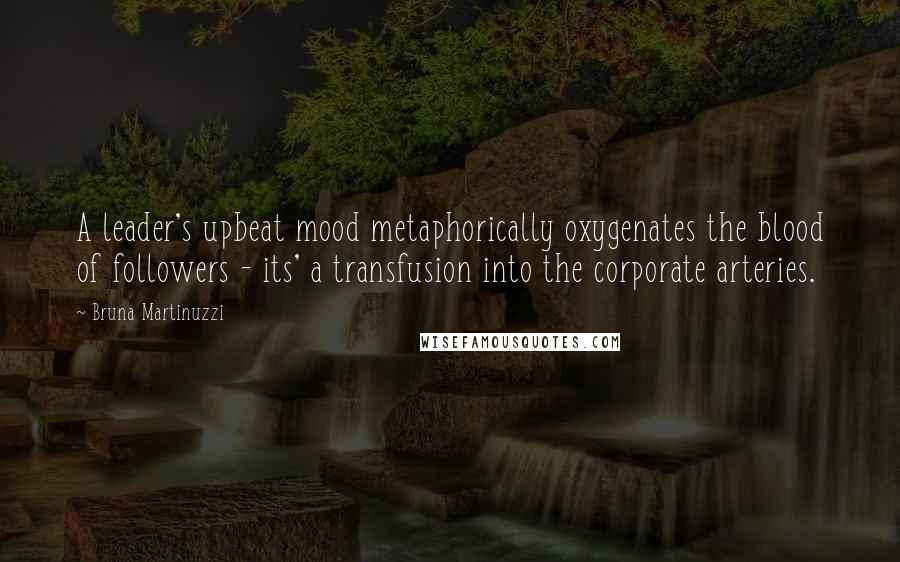 Bruna Martinuzzi Quotes: A leader's upbeat mood metaphorically oxygenates the blood of followers - its' a transfusion into the corporate arteries.