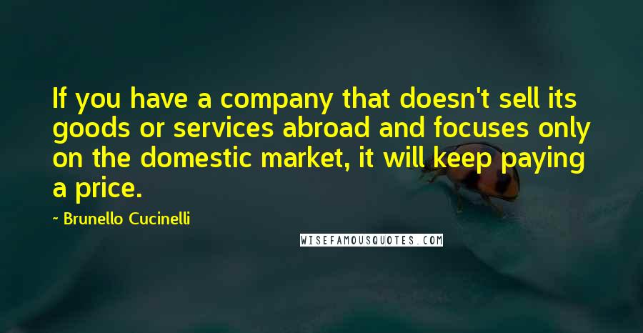 Brunello Cucinelli Quotes: If you have a company that doesn't sell its goods or services abroad and focuses only on the domestic market, it will keep paying a price.