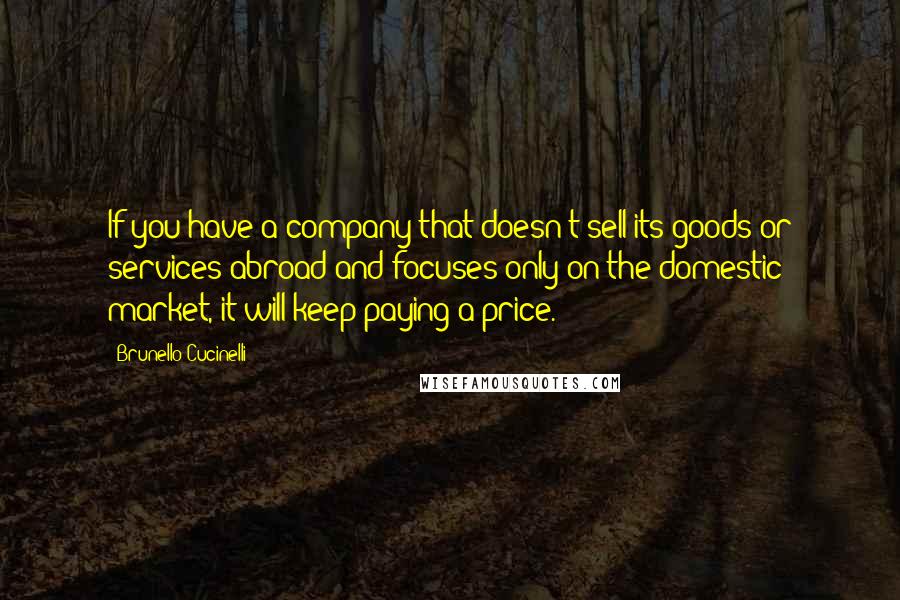 Brunello Cucinelli Quotes: If you have a company that doesn't sell its goods or services abroad and focuses only on the domestic market, it will keep paying a price.