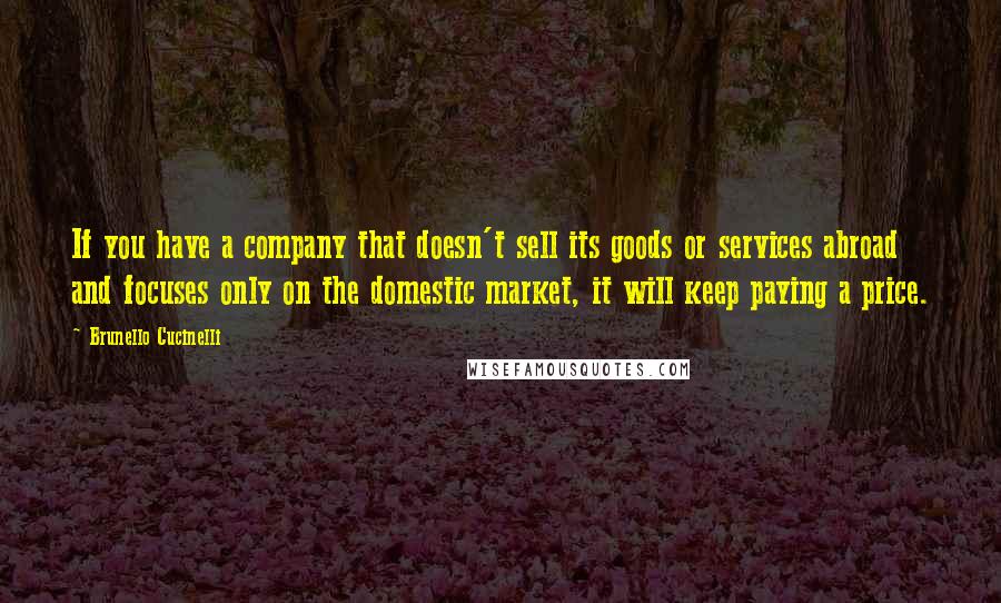 Brunello Cucinelli Quotes: If you have a company that doesn't sell its goods or services abroad and focuses only on the domestic market, it will keep paying a price.