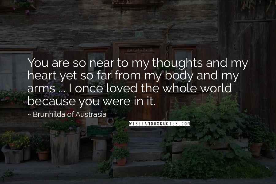 Brunhilda Of Austrasia Quotes: You are so near to my thoughts and my heart yet so far from my body and my arms ... I once loved the whole world because you were in it.