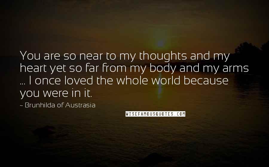 Brunhilda Of Austrasia Quotes: You are so near to my thoughts and my heart yet so far from my body and my arms ... I once loved the whole world because you were in it.