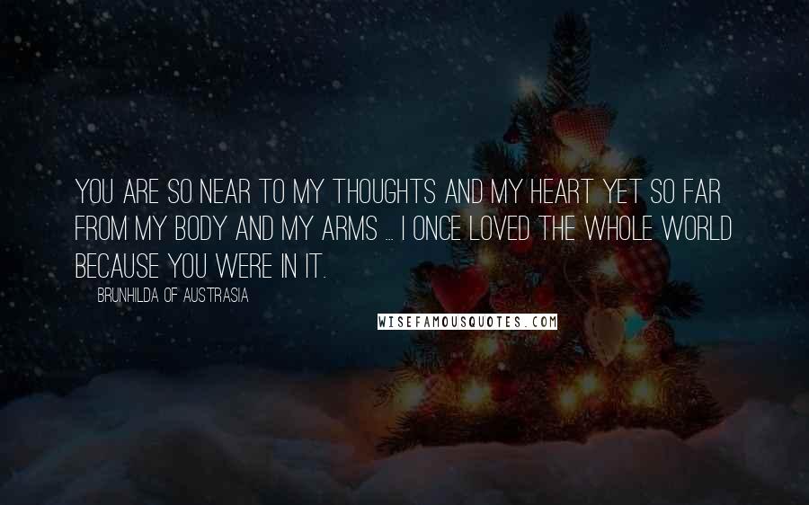 Brunhilda Of Austrasia Quotes: You are so near to my thoughts and my heart yet so far from my body and my arms ... I once loved the whole world because you were in it.