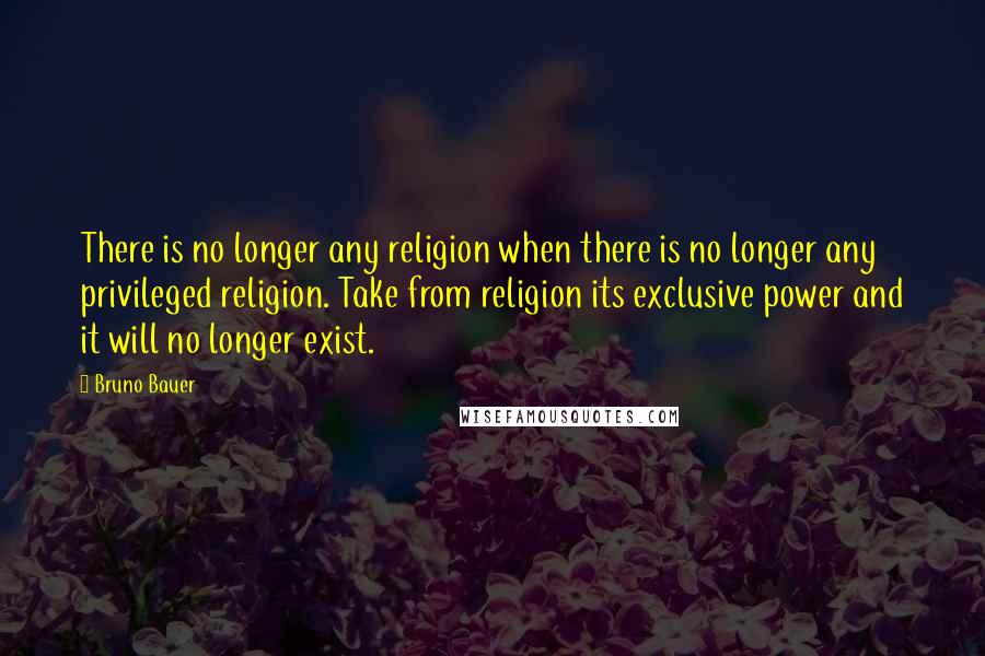 Bruno Bauer Quotes: There is no longer any religion when there is no longer any privileged religion. Take from religion its exclusive power and it will no longer exist.