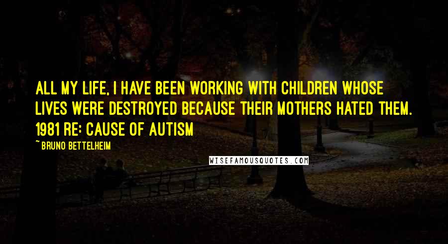 Bruno Bettelheim Quotes: All my life, I have been working with children whose lives were destroyed because their mothers hated them. 1981 re: cause of autism