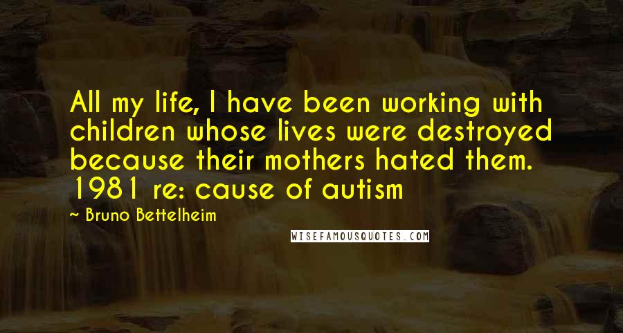 Bruno Bettelheim Quotes: All my life, I have been working with children whose lives were destroyed because their mothers hated them. 1981 re: cause of autism