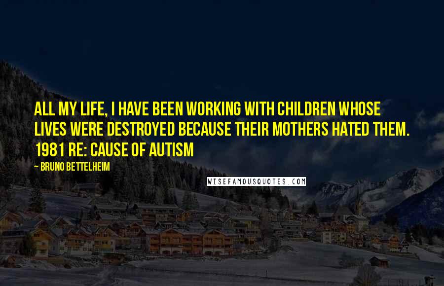 Bruno Bettelheim Quotes: All my life, I have been working with children whose lives were destroyed because their mothers hated them. 1981 re: cause of autism