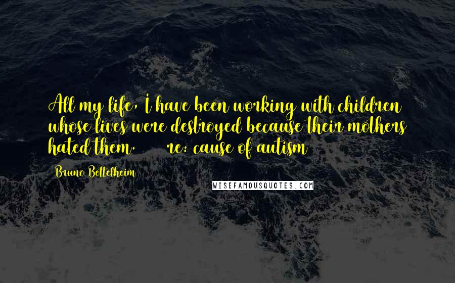 Bruno Bettelheim Quotes: All my life, I have been working with children whose lives were destroyed because their mothers hated them. 1981 re: cause of autism