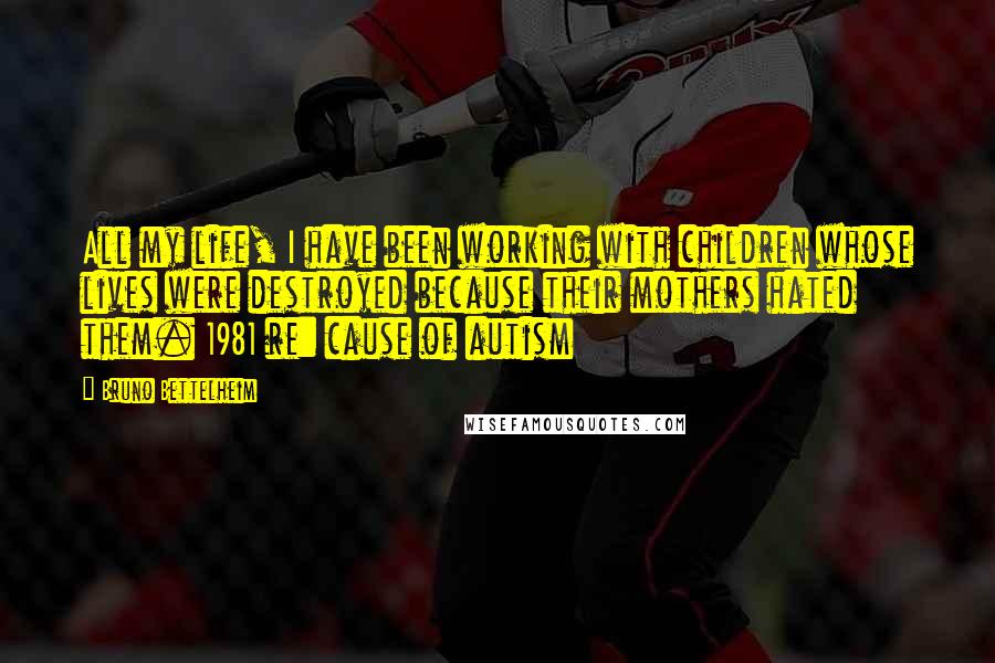 Bruno Bettelheim Quotes: All my life, I have been working with children whose lives were destroyed because their mothers hated them. 1981 re: cause of autism
