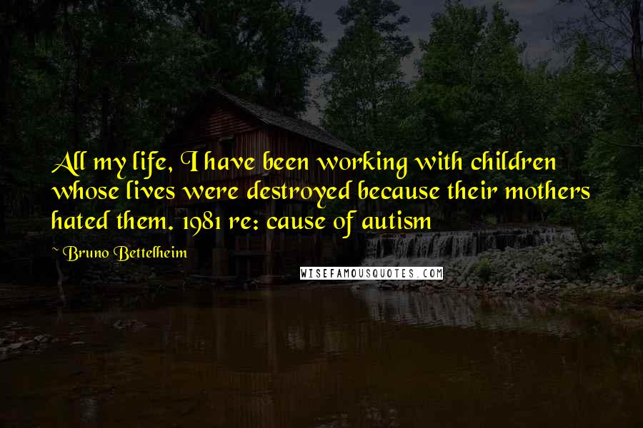 Bruno Bettelheim Quotes: All my life, I have been working with children whose lives were destroyed because their mothers hated them. 1981 re: cause of autism