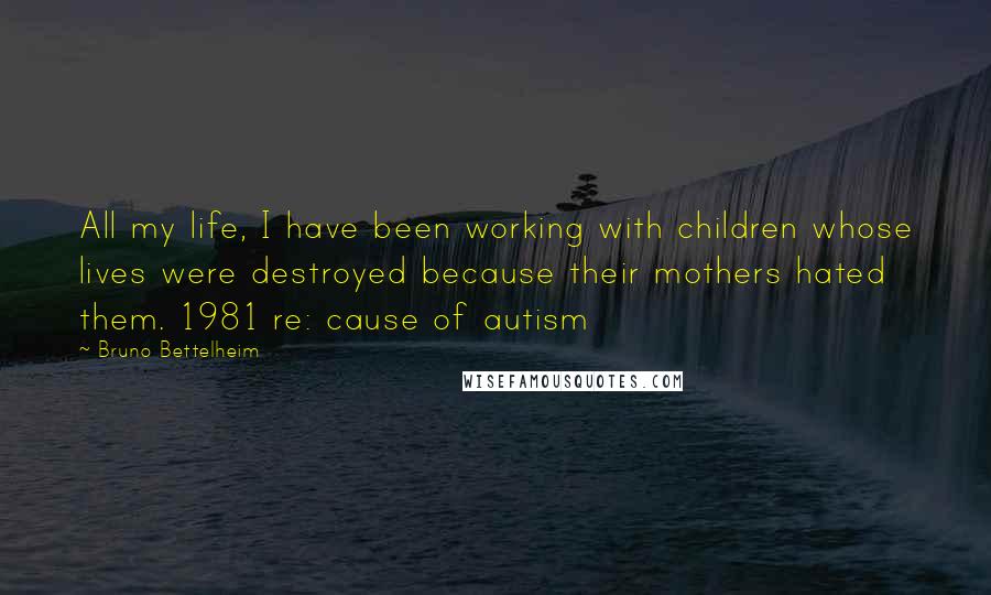 Bruno Bettelheim Quotes: All my life, I have been working with children whose lives were destroyed because their mothers hated them. 1981 re: cause of autism