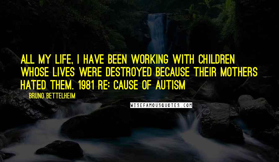 Bruno Bettelheim Quotes: All my life, I have been working with children whose lives were destroyed because their mothers hated them. 1981 re: cause of autism