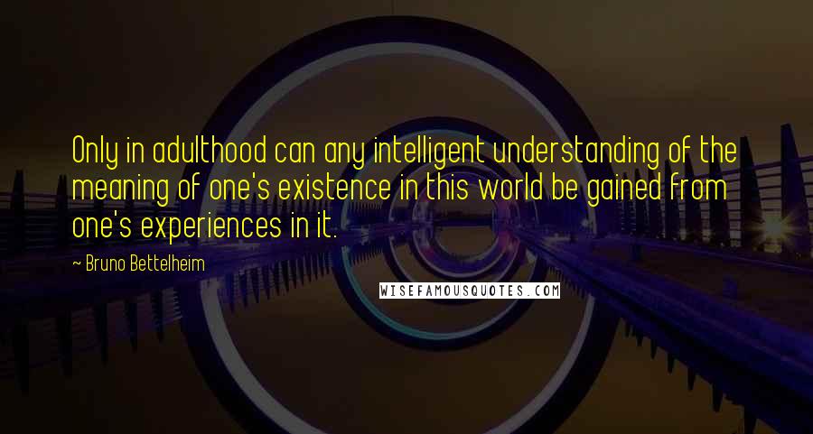 Bruno Bettelheim Quotes: Only in adulthood can any intelligent understanding of the meaning of one's existence in this world be gained from one's experiences in it.