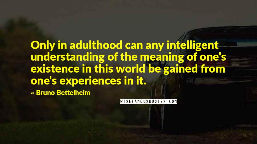 Bruno Bettelheim Quotes: Only in adulthood can any intelligent understanding of the meaning of one's existence in this world be gained from one's experiences in it.