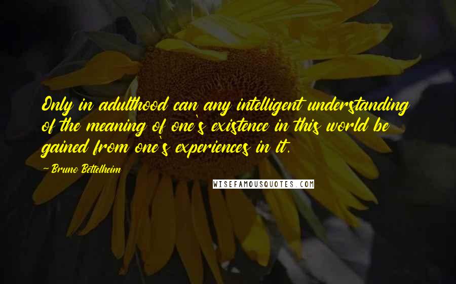 Bruno Bettelheim Quotes: Only in adulthood can any intelligent understanding of the meaning of one's existence in this world be gained from one's experiences in it.