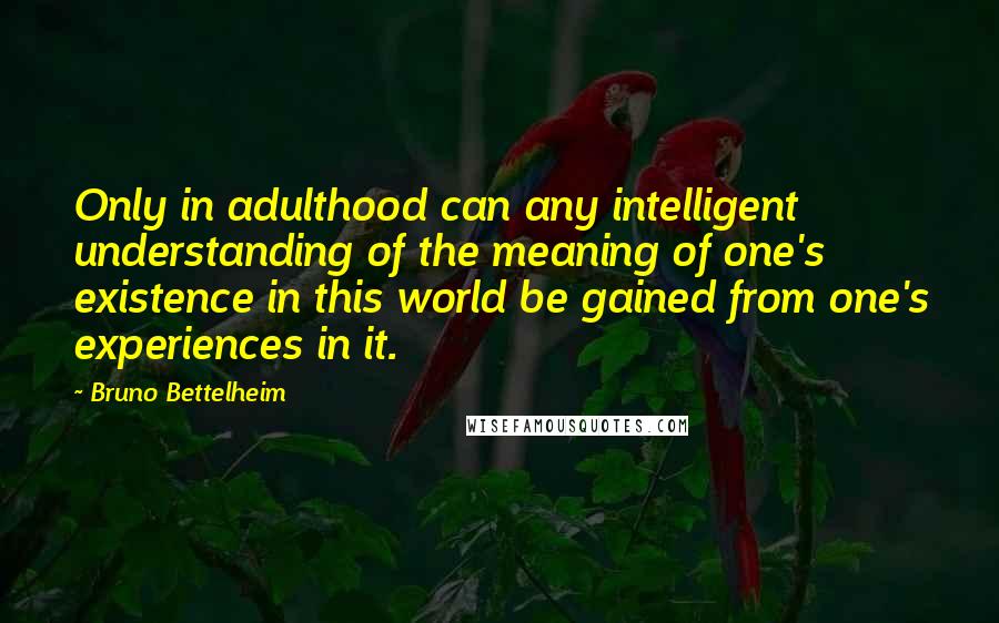 Bruno Bettelheim Quotes: Only in adulthood can any intelligent understanding of the meaning of one's existence in this world be gained from one's experiences in it.