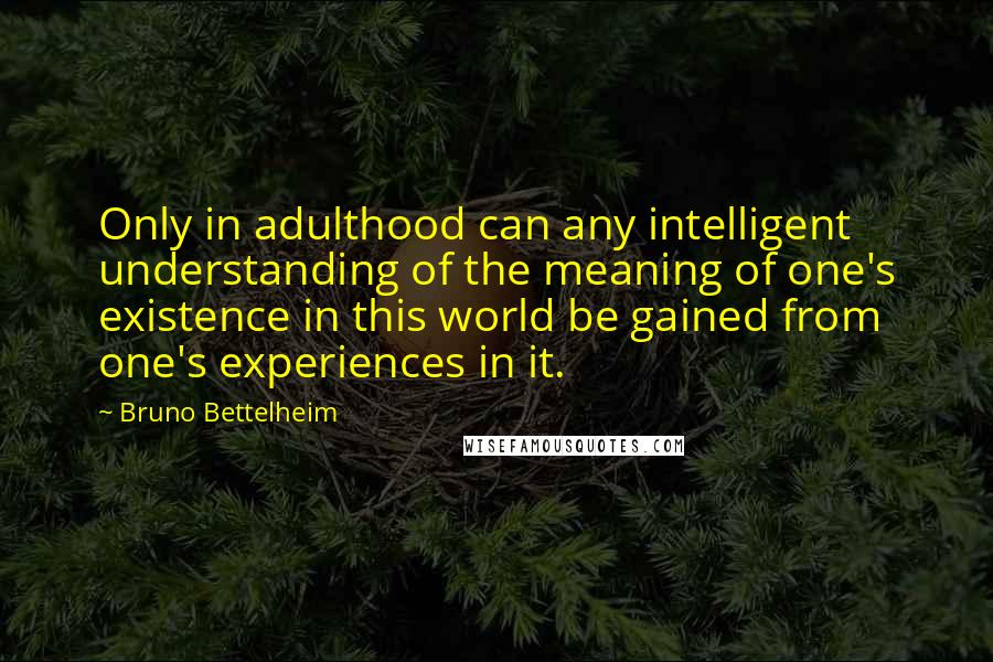 Bruno Bettelheim Quotes: Only in adulthood can any intelligent understanding of the meaning of one's existence in this world be gained from one's experiences in it.