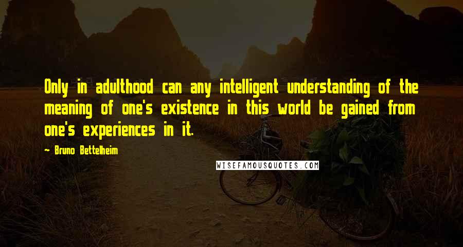 Bruno Bettelheim Quotes: Only in adulthood can any intelligent understanding of the meaning of one's existence in this world be gained from one's experiences in it.