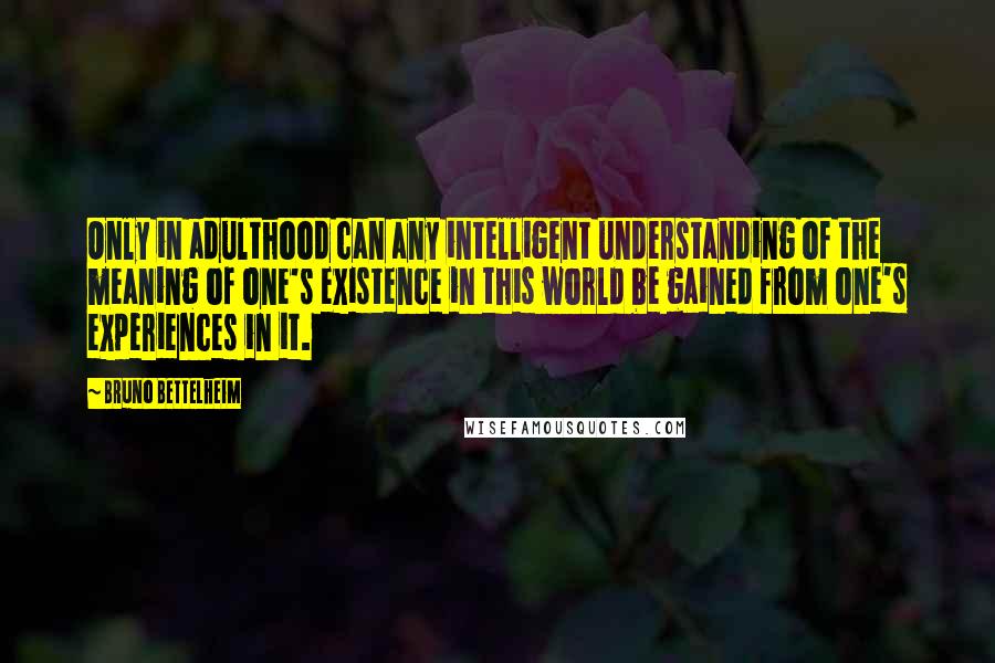 Bruno Bettelheim Quotes: Only in adulthood can any intelligent understanding of the meaning of one's existence in this world be gained from one's experiences in it.