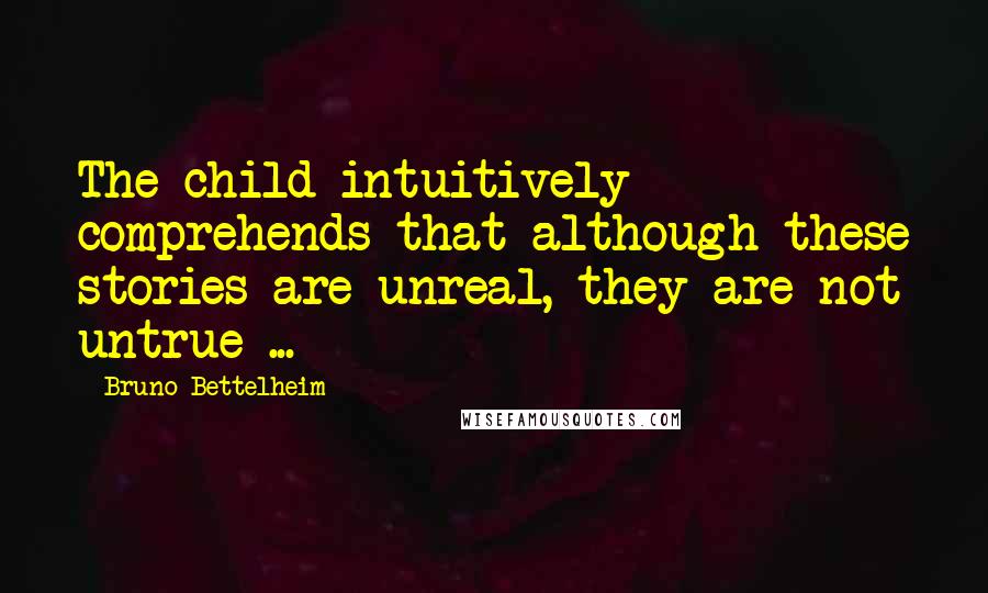 Bruno Bettelheim Quotes: The child intuitively comprehends that although these stories are unreal, they are not untrue ...