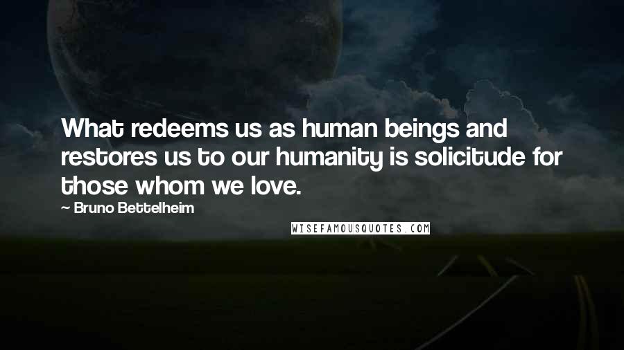 Bruno Bettelheim Quotes: What redeems us as human beings and restores us to our humanity is solicitude for those whom we love.