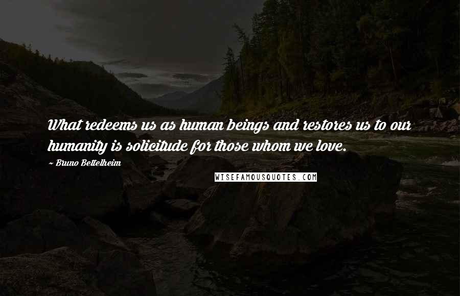 Bruno Bettelheim Quotes: What redeems us as human beings and restores us to our humanity is solicitude for those whom we love.