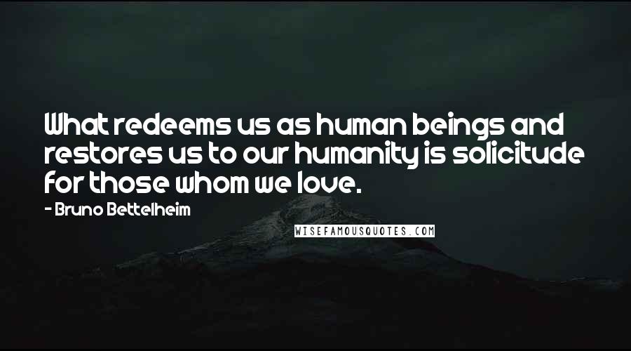 Bruno Bettelheim Quotes: What redeems us as human beings and restores us to our humanity is solicitude for those whom we love.