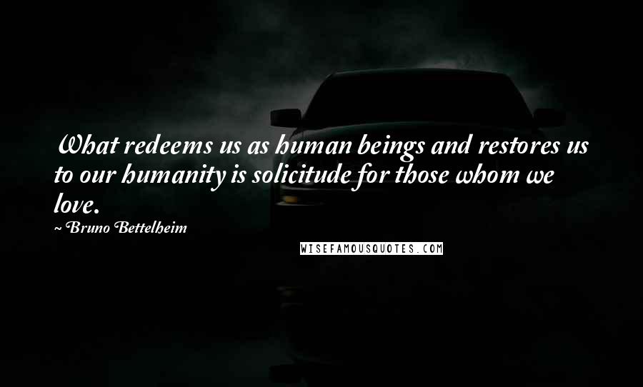 Bruno Bettelheim Quotes: What redeems us as human beings and restores us to our humanity is solicitude for those whom we love.
