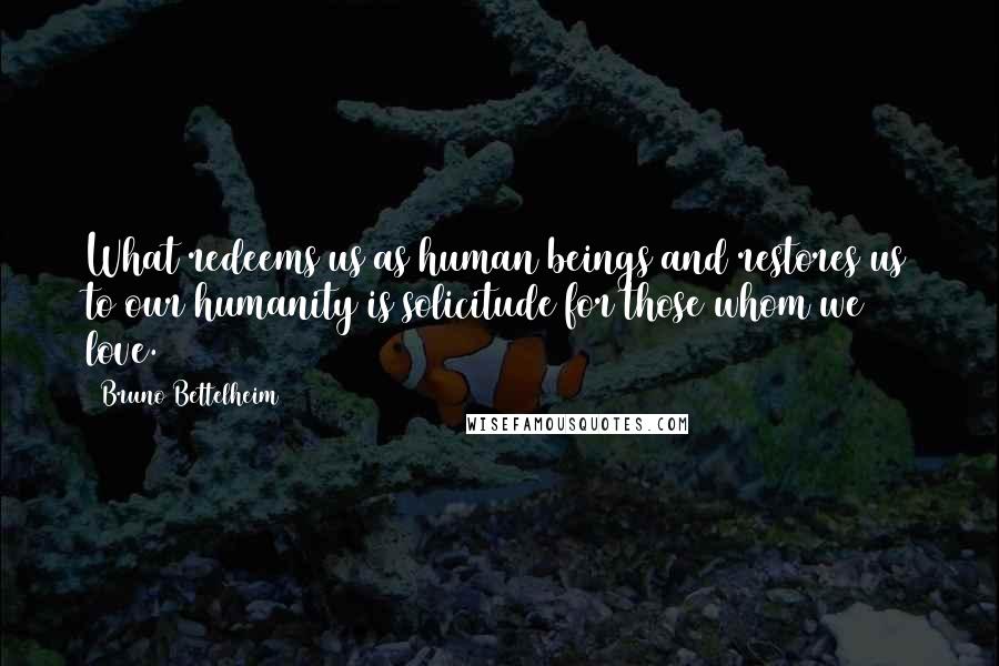 Bruno Bettelheim Quotes: What redeems us as human beings and restores us to our humanity is solicitude for those whom we love.