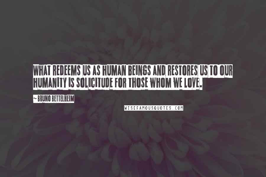 Bruno Bettelheim Quotes: What redeems us as human beings and restores us to our humanity is solicitude for those whom we love.