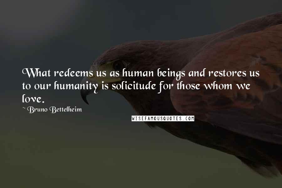 Bruno Bettelheim Quotes: What redeems us as human beings and restores us to our humanity is solicitude for those whom we love.