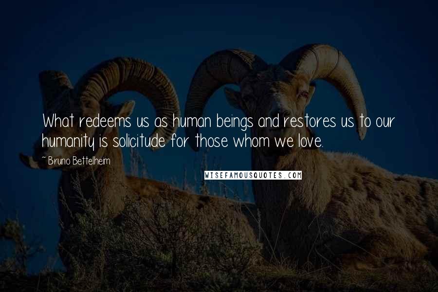 Bruno Bettelheim Quotes: What redeems us as human beings and restores us to our humanity is solicitude for those whom we love.