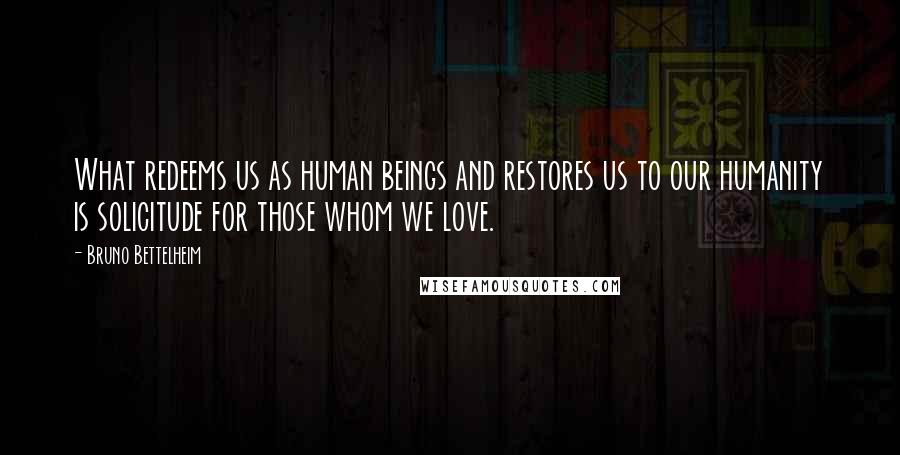 Bruno Bettelheim Quotes: What redeems us as human beings and restores us to our humanity is solicitude for those whom we love.