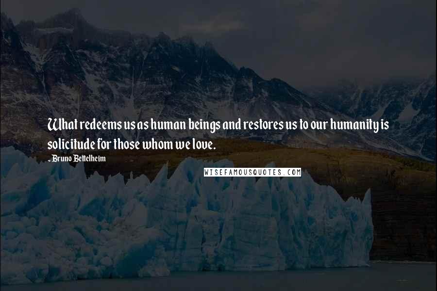Bruno Bettelheim Quotes: What redeems us as human beings and restores us to our humanity is solicitude for those whom we love.