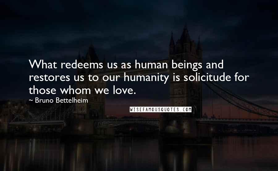 Bruno Bettelheim Quotes: What redeems us as human beings and restores us to our humanity is solicitude for those whom we love.