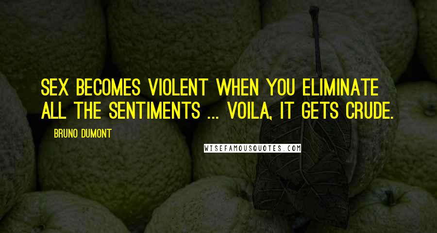 Bruno Dumont Quotes: Sex becomes violent when you eliminate all the sentiments ... voila, it gets crude.