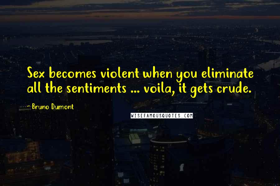 Bruno Dumont Quotes: Sex becomes violent when you eliminate all the sentiments ... voila, it gets crude.