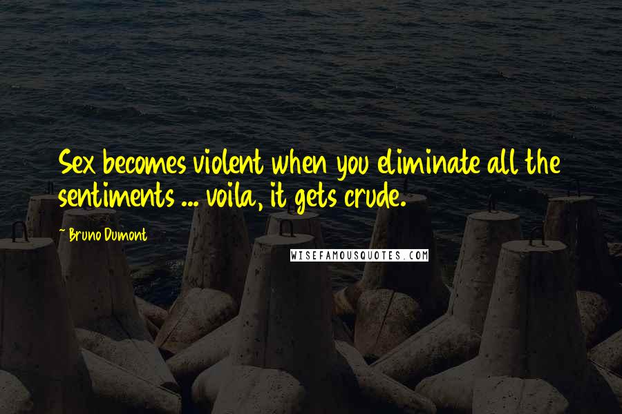 Bruno Dumont Quotes: Sex becomes violent when you eliminate all the sentiments ... voila, it gets crude.