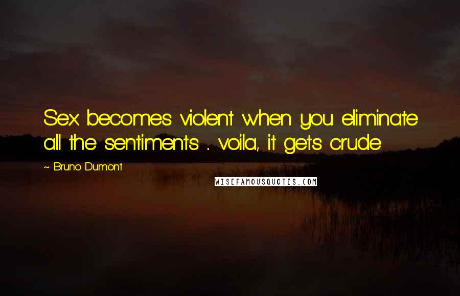 Bruno Dumont Quotes: Sex becomes violent when you eliminate all the sentiments ... voila, it gets crude.