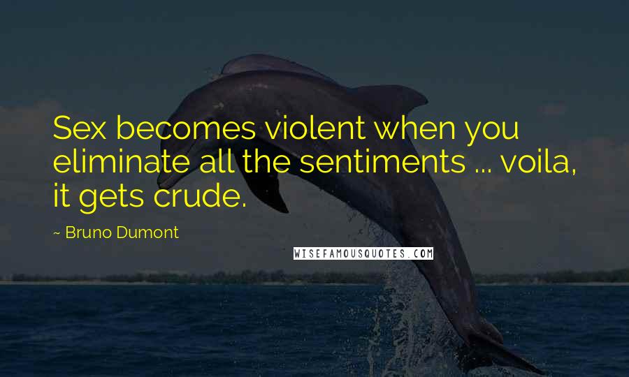 Bruno Dumont Quotes: Sex becomes violent when you eliminate all the sentiments ... voila, it gets crude.