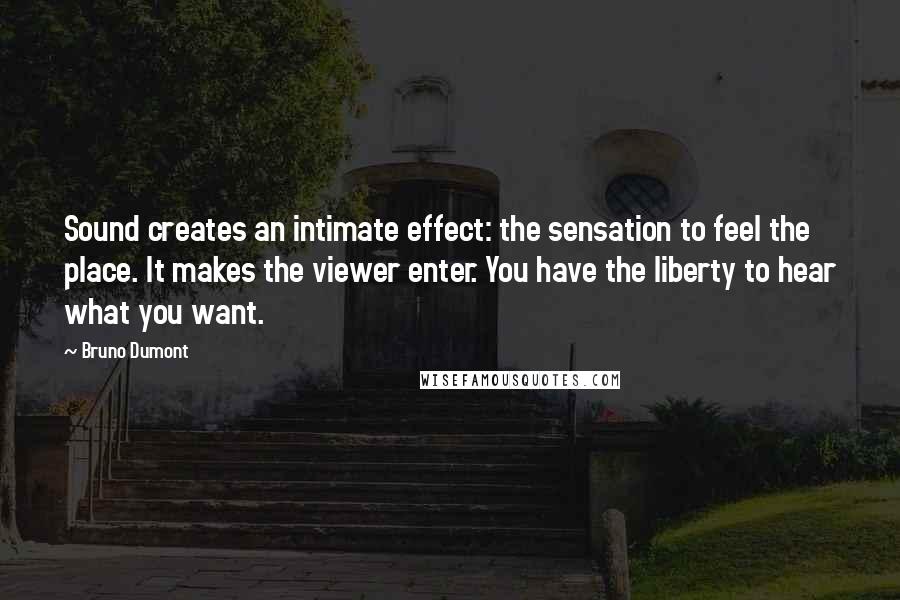 Bruno Dumont Quotes: Sound creates an intimate effect: the sensation to feel the place. It makes the viewer enter. You have the liberty to hear what you want.