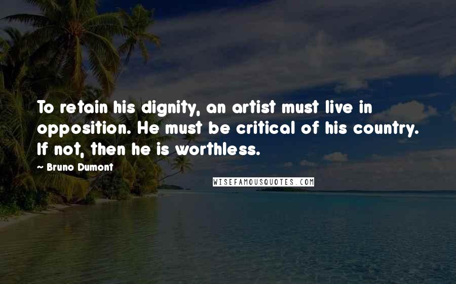 Bruno Dumont Quotes: To retain his dignity, an artist must live in opposition. He must be critical of his country. If not, then he is worthless.