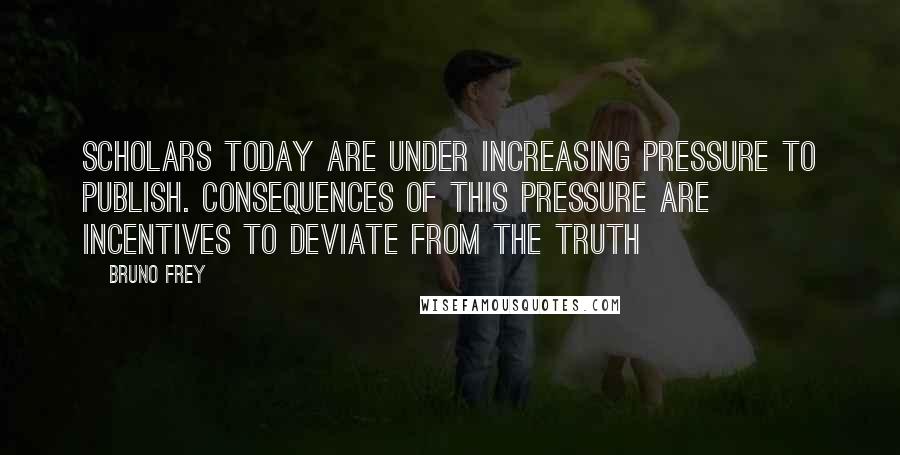 Bruno Frey Quotes: Scholars today are under increasing pressure to publish. Consequences of this pressure are incentives to deviate from the truth