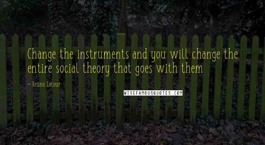 Bruno Latour Quotes: Change the instruments and you will change the entire social theory that goes with them