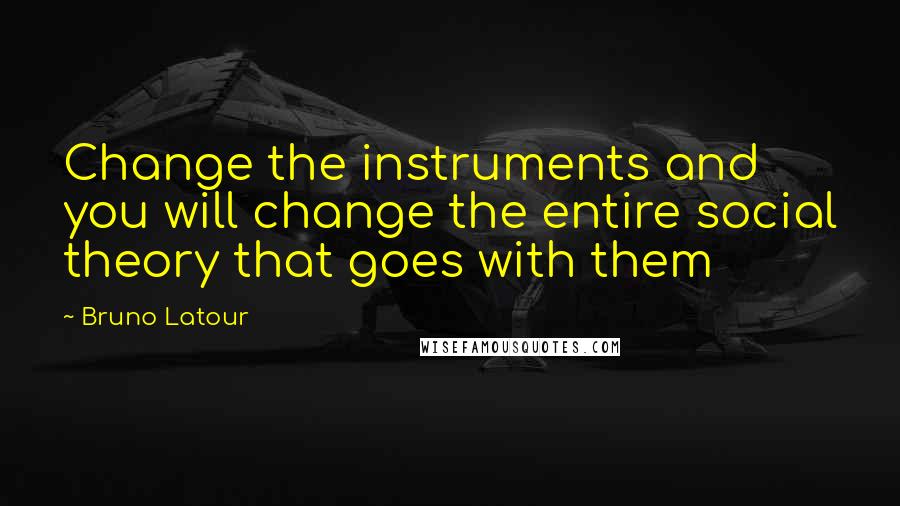 Bruno Latour Quotes: Change the instruments and you will change the entire social theory that goes with them