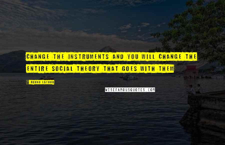 Bruno Latour Quotes: Change the instruments and you will change the entire social theory that goes with them