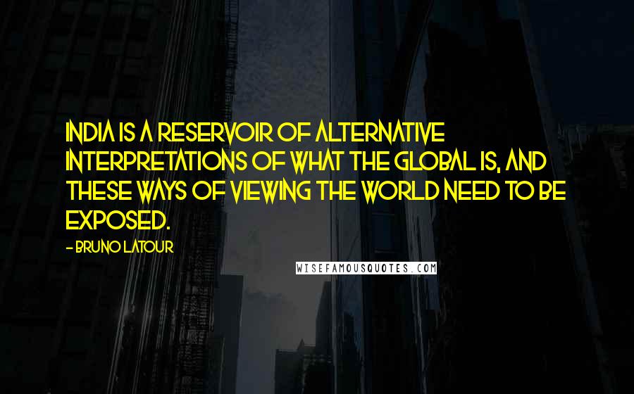 Bruno Latour Quotes: India is a reservoir of alternative interpretations of what the global is, and these ways of viewing the world need to be exposed.